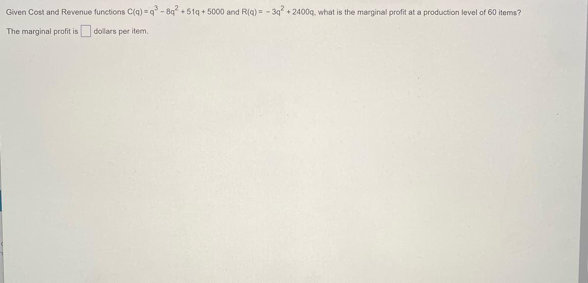 Given Cost and Revenue functions C(q) = q° - 8q +51q + 5000 and R(q) = - 3q +2400q, what is the marginal profit at a production level of 60 items?
The marginal profit is dollars per item.
