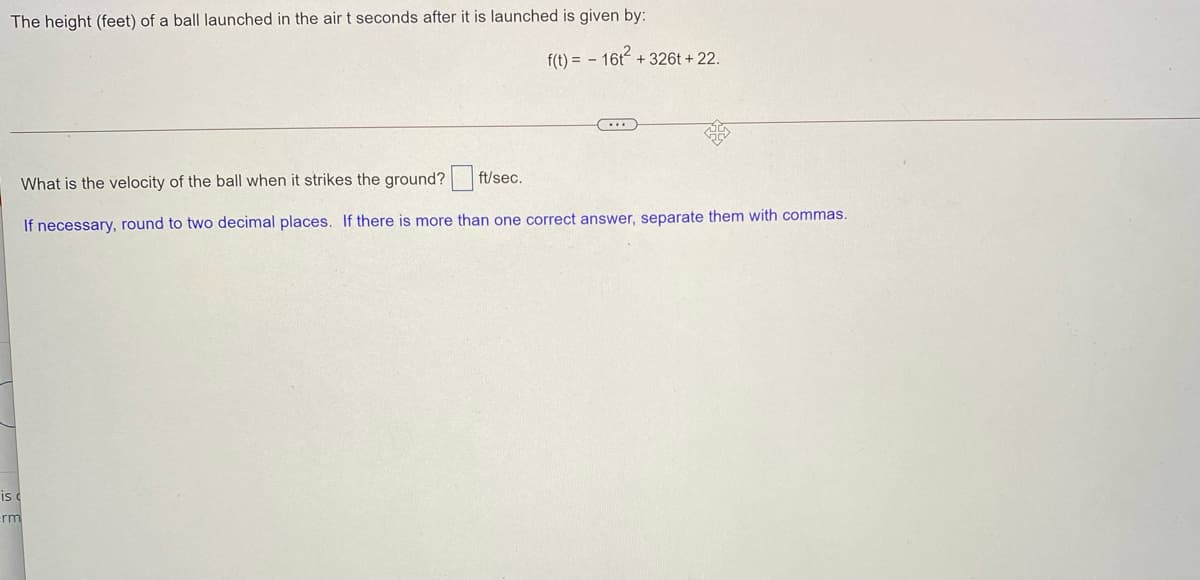 The height (feet) of a ball launched in the air t seconds after it is launched is given by:
f(t) = - 16t + 326t + 22.
What is the velocity of the ball when it strikes the ground? ft/sec.
If necessary, round to two decimal places. If there is more than one correct answer, separate them with commas.
is
rm
