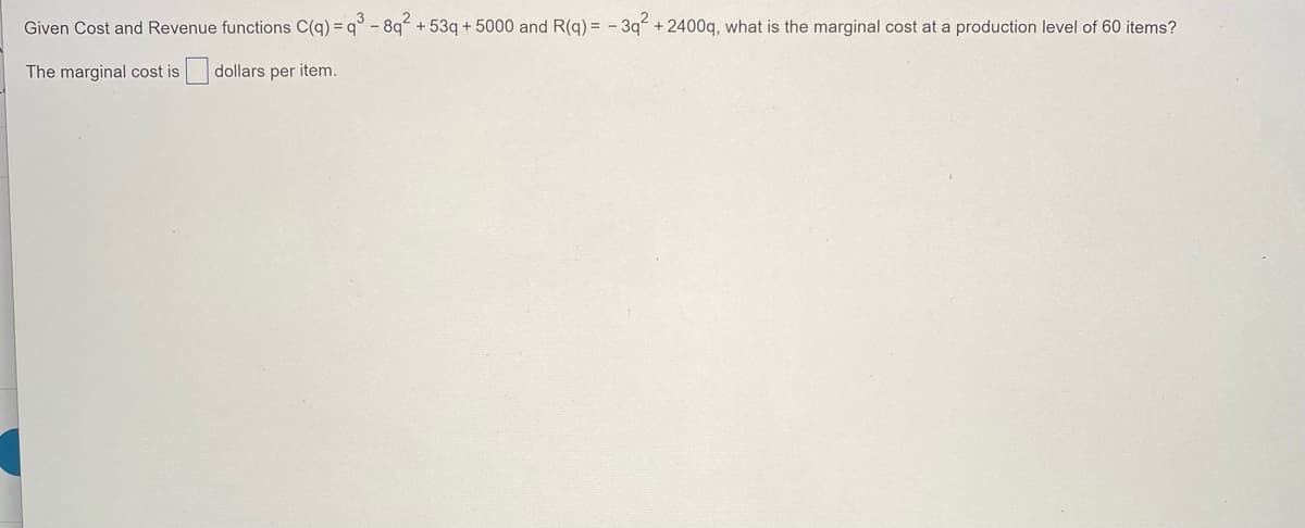 Given Cost and Revenue functions C(q) = q° - 8q“ + 53q + 5000 and R(q) = - 3q +2400q, what is the marginal cost at a production level of 60 items?
The marginal cost is dollars per item.
