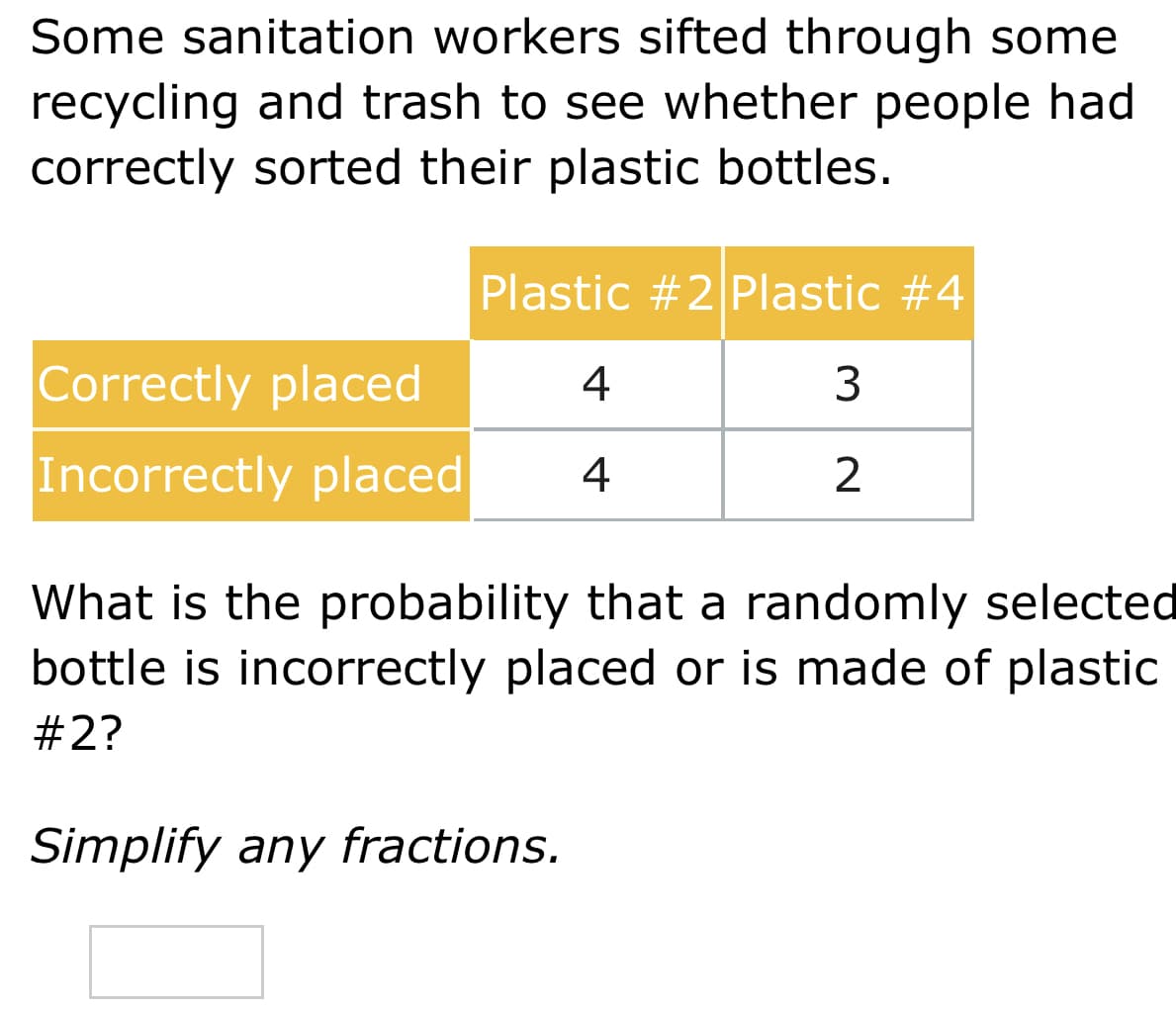 Some sanitation workers sifted through some
recycling and trash to see whether people had
correctly sorted their plastic bottles.
Plastic #2 Plastic #4
Correctly placed
4
3
Incorrectly placed
4
2
What is the probability that a randomly selected
bottle is incorrectly placed or is made of plastic
#2?
Simplify any fractions.
