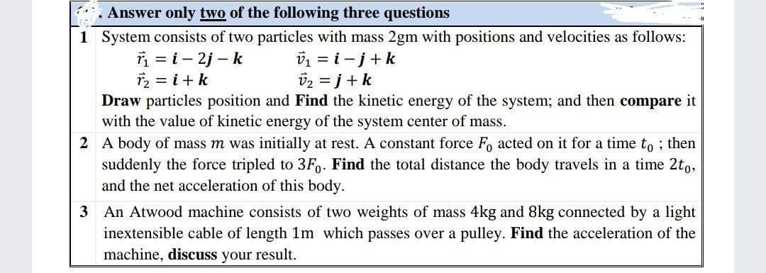 . Answer only two of the following three questions
1 System consists of two particles with mass 2gm with positions and velocities as follows:
r₁=i-2j-k
r₂ = i + k
v₁ = i- j + k
v₂ =j+ k
Draw particles position and Find the kinetic energy of the system; and then compare it
with the value of kinetic energy of the system center of mass.
2 A body of mass m was initially at rest. A constant force Fo acted on it for a time to; then
suddenly the force tripled to 3Fo. Find the total distance the body travels in a time 2to,
and the net acceleration of this body.
3 An Atwood machine consists of two weights of mass 4kg and 8kg connected by a light
inextensible cable of length 1m which passes over a pulley. Find the acceleration of the
machine, discuss your result.