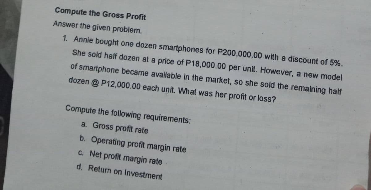 Compute the Gross Profit
Answer the given problem.
1. Annie bought one dozen smartphones for P200,000.00 with a discount of 5%.
She sold half dozen at a price of P18,000.00 per unit. However, a new model
of smartphone became available in the market, so she sold the remaining half
dozen @ P12,000.00 each unit. What was her profit or loss?
Compute the following requirements:
a. Gross profit rate
b. Operating profit margin rate
C. Net profit margin rate
d. Return on Investment
