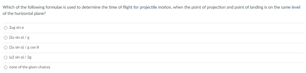 Which of the following formulae is used to determine the time of flight for projectile motion, when the point of projection and point of landing is on the same level
of the horizontal plane?
O 2ug sin a
O (2u sin a) / g
O (2u sin a) / g cos 0
O (u2 sin a) / 2g
O none of the given choices
