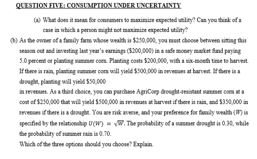QUESTION FIVE: CONSUMPTION UNDER UNCERTAINTY
(a) What does it mean for consumers to maximize expected utility? Can you think of a
case in which a person might not maximize expected utility?
(b) As the owner of a family farm whose wealth is $250,000, you must choose between sitting this
season out and investing last year's earnings ($200,000) in a safe money market fund paying
5.0 percent or planting summer corn. Planting costs $200,000, with a six-month time to harvest.
If there is rain, planting summer corn will yield $500,000 in revenues at harvest. If there is a
drought, planting will yield $50,000
in revenues. As a third choice, you can purchase AgriCorp drought-resistant summer corn at a
cost of $250,000 that will yield $500,000 in revenues at harvest if there is rain, and $350,000 in
revenues if there is a drought. You are risk averse, and your preference for family wealth (W) is
specified by the relationship U(W) = √W. The probability of a summer drought is 0.30, while
the probability of summer rain is 0.70.
Which of the three options should you choose? Explain.