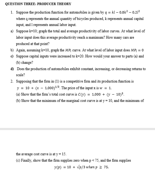QUESTION THREE: PRODUCER THEORY
1. Suppose the production function for automobiles is given by q = kl - 0.8k² - 0.21²
where q represents the annual quantity of bicycles produced, k represents annual capital
input, and I represents annual labor input.
a) Suppose k=10; graph the total and average productivity of labor curves. At what level of
labor input does this average productivity reach a maximum? How many cars are
produced at that point?
b) Again, assuming k=10, graph the MP curve. At what level of labor input does MP₁ = 0
c) Suppose capital inputs were increased to k-20. How would your answer to parts (a) and
(b) change?
d) Does the production of automobiles exhibit constant, increasing, or decreasing returns to
scale?
2. Supposing that the firm in (1) is a competitive firm and its production function is
y = 10 + (x - 1,000)¹/3. The price of the input x is w = 1.
(a) Show that the firm's total cost curve is C(y) = 1,000 + (-10)³.
(b) Show that the minimum of the marginal cost curve is at y = 10, and the minimum of
the average cost curve is at y = 15.
(c) Finally, show that the firm supplies zero when p < 75, and the firm supplies
y (p) = 10 + √p/3 when p≥ 75.