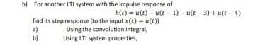 b) For another LTI system with the impulse response of
h(e) = u(t) – u(t - 1) – u(t - 3) + u(t - 4)
find its step response (to the input x(t) = u(t))
a)
b)
Using the convolution integral,
Using LTI system properties,
