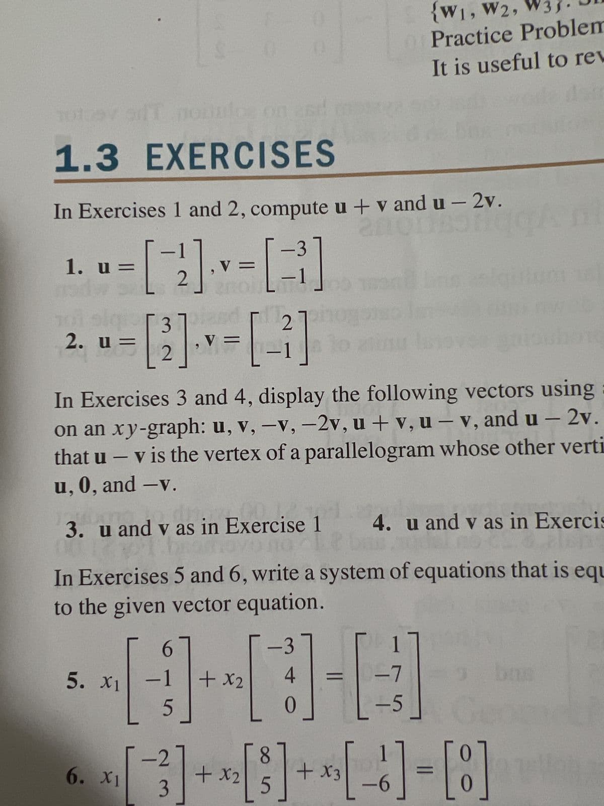 1.3 EXERCISES
In Exercises 1 and 2, compute u + vand u-2v.
anonas
1. u=
ni siq
2.
31
u =
u=
−1
V
[]+=B]
2
5. X1
6. X1
asd
V =
3
,
2
In Exercises 3 and 4, display the following vectors using
on an xy-graph: u, v, -v, -2v, u + v, u - v, and u-2v.
that u - v is the vertex of a parallelogram whose other verti
u, 0, and -v.
6
-1
[-]+
5
3. u and v as in Exercise 1
avo no It
In Exercises 5 and 6, write a system of equations that is equ
to the given vector equation.
-27
3
21
2700
+ x2
{W1, W2, W
Practice Problem
It is useful to rev
-3
4
-7
[][]
0
-5
+ x2
8
5
4. u and v as in Exercis
del no 23.& plen
3
bus
+ x₁ [ 6 ] = [8]
X3
-6
