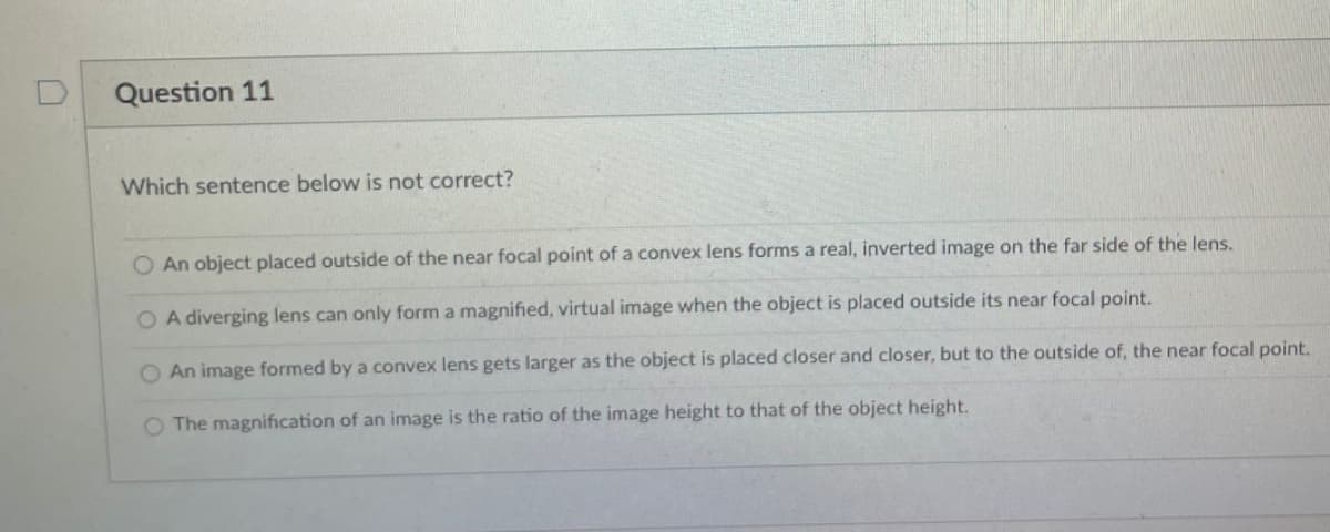 Question 11
Which sentence below is not correct?
An object placed outside of the near focal point of a convex lens forms a real, inverted image on the far side of the lens.
O A diverging lens can only form a magnified, virtual image when the object is placed outside its near focal point.
An image formed by a convex lens gets larger as the object is placed closer and closer, but to the outside of, the near focal point.
O The magnification of an image is the ratio of the image height to that of the object height.