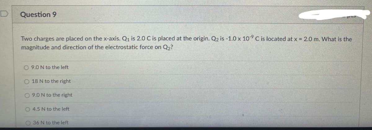 Question 9
Two charges are placed on the x-axis. Q₁ is 2.0 C is placed at the origin. Q2 is -1.0 x 10⁹ C is located at x = 2.0 m. What is the
magnitude and direction of the electrostatic force on Q₂?
O 9.0 N to the left
O 18 N to the right
O 9.0 N to the right
O 4.5 N to the left
O 36 N to the left