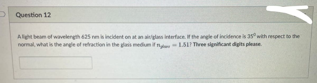 Question 12
A light beam of wavelength 625 nm is incident on at an air/glass interface. If the angle of incidence is 350 with respect to the
normal, what is the angle of refraction in the glass medium if neglass = 1.51? Three significant digits please.