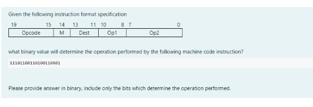 Given the following instruction format specification
19
15
14 13 11 10 8 7
M Dest Op1
Opcode
Op2
11101100110100110001
0
what binary value will determine the operation performed by the following machine code instruction?
Please provide answer in binary, include only the bits which determine the operation performed.