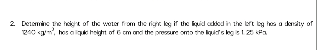 2. Determine the height of the water from the right leg if the liquid added in the left leg has a density of
1240 kg/m, has a liquid height of 6 cm and the pressure onto the liquid' s leg is 1. 25 kPa.
