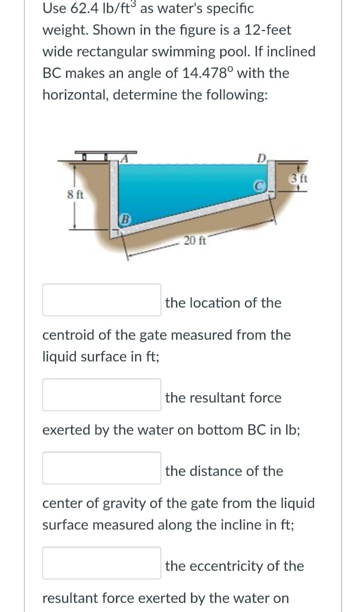 Use 62.4 Ib/ft as water's specific
weight. Shown in the figure is a 12-feet
wide rectangular swimming pool. If inclined
BC makes an angle of 14.478° with the
horizontal, determine the following:
D.
3 ft
8 ft
20 ft
the location of the
centroid of the gate measured from the
liquid surface in ft;
the resultant force
exerted by the water on bottom BC in Ib;
the distance of the
center of gravity of the gate from the liquid
surface measured along the incline in ft;
the eccentricity of the
resultant force exerted by the water on
