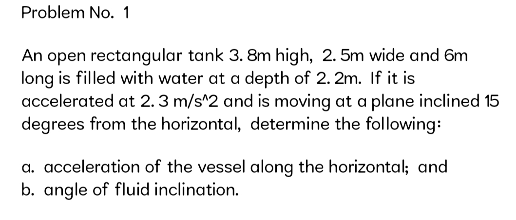 Problem No. 1
An open rectangular tank 3. 8m high, 2.5m wide and 6m
long is filled with water at a depth of 2. 2m. If it is
accelerated at 2.3 m/s^2 and is moving at a plane inclined 15
degrees from the horizontal, determine the following:
a. acceleration of the vessel along the horizontal; and
b. angle of fluid inclination.
