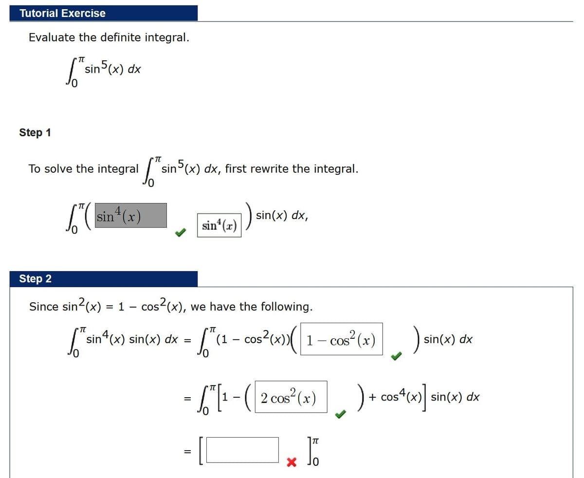 Tutorial Exercise
Evaluate the definite integral.
sin5(x) dx
Step 1
To solve the integral
sin (x) dx, first rewrite the integral.
L(sin (x)
sin(x) dx,
sin (x)
Step 2
Since sin2(x) = 1 - cos-(x), we have the following.
TT
sin (x) sin(x) dx =
(1 – cos?(x))( 1- cos (x)
sin(x) dx
2 cos (x)
+ cos“(x) sin(x) dx
%3D
