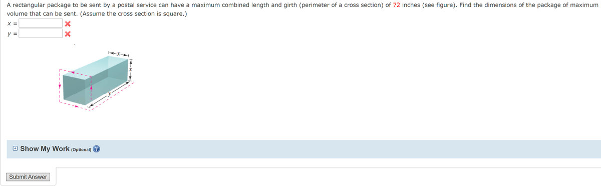 A rectangular package to be sent by a postal service can have a maximum combined length and girth (perimeter of a cross section) of 72 inches (see figure). Find the dimensions of the package of maximum
volume that can be sent. (Assume the cross section is square.)
X =
y =
+X→|
E Show My Work
(Optional)
Submit Answer
