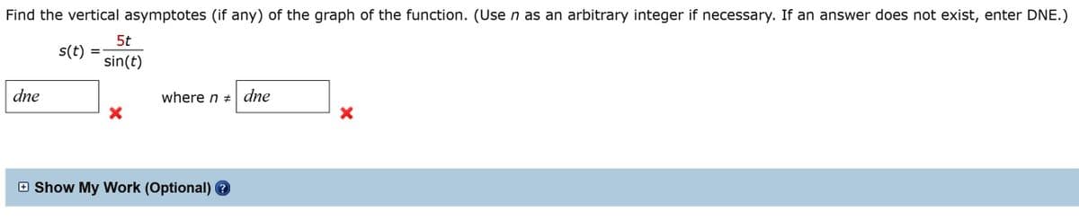 Find the vertical asymptotes (if any) of the graph of the function. (Use n as an arbitrary integer if necessary. If an answer does not exist, enter DNE.)
5t
s(t)
sin(t)
dne
where n + dne
O Show My Work (Optional) ?
