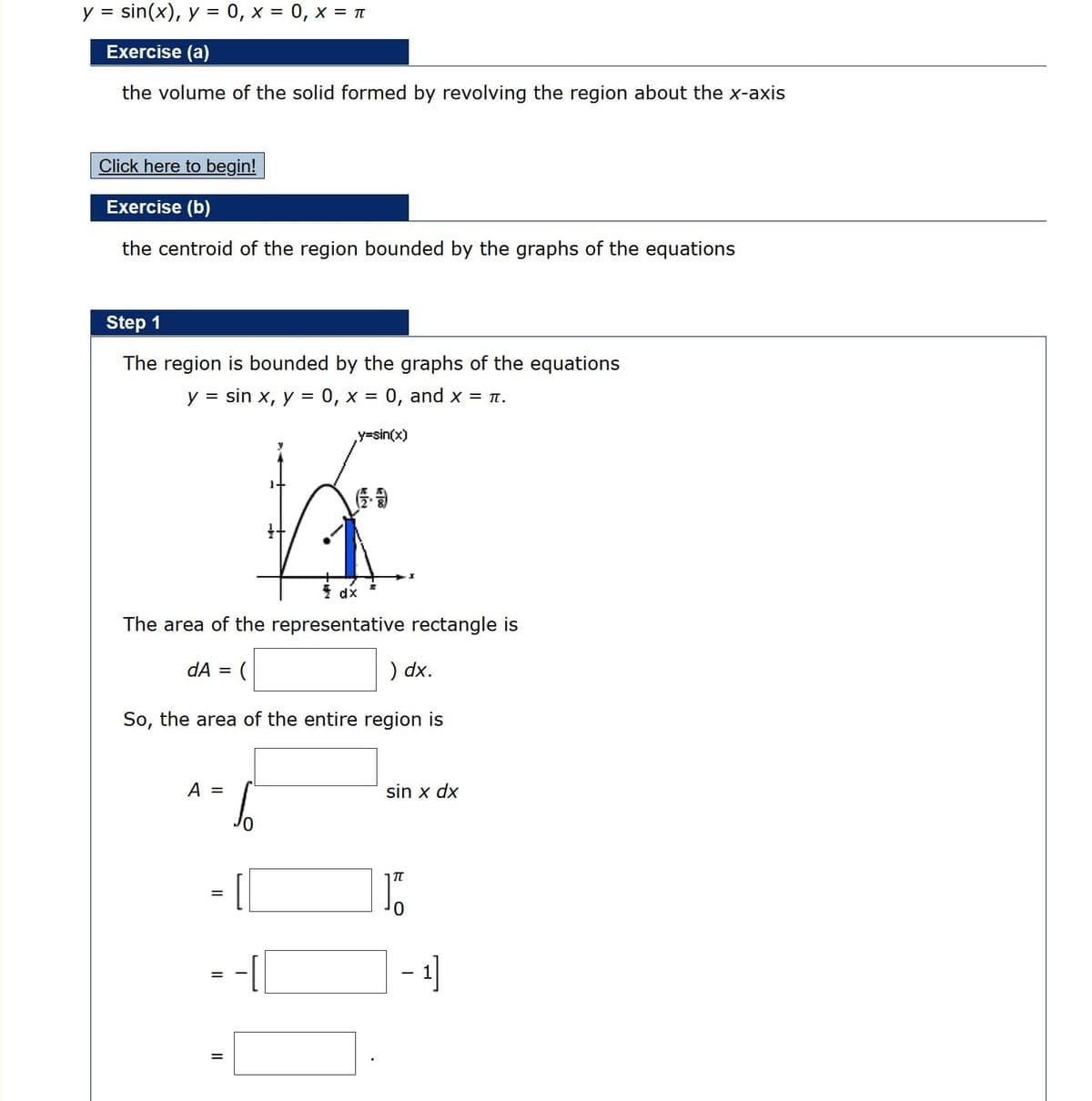 sin(x), y = 0, x = 0, x = T
V =
Exercise (a)
the volume of the solid formed by revolving the region about the x-axis
Click here to begin!
Exercise (b)
the centroid of the region bounded by the graphs of the equations
Step 1
The region is bounded by the graphs of the equations
y = sin x, y = 0, x = 0, and x = 1.
y%3Dsin(x)
* dx
The area of the representative rectangle is
dA = (
) dx.
So, the area of the entire region is
A =
sin x dx
=
1]
ele
