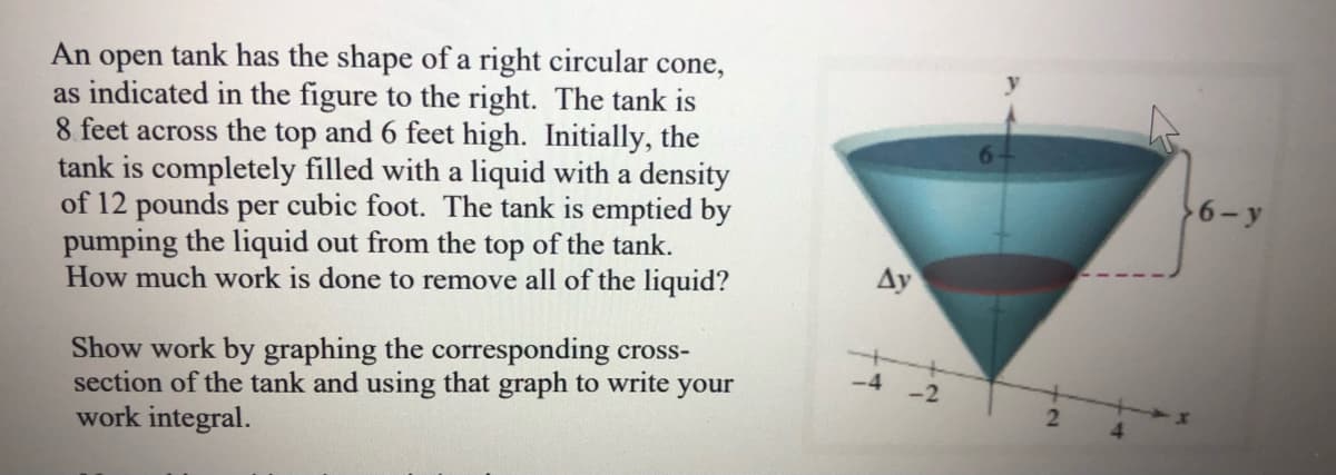 An open tank has the shape of a right circular cone,
as indicated in the figure to the right. The tank is
8 feet across the top and 6 feet high. Initially, the
tank is completely filled with a liquid with a density
of 12 pounds per cubic foot. The tank is emptied by
pumping the liquid out from the top of the tank.
How much work is done to remove all of the liquid?
64
6- y
Ay
Show work by graphing the corresponding cross-
section of the tank and using that graph to write your
work integral.
-4
2.
