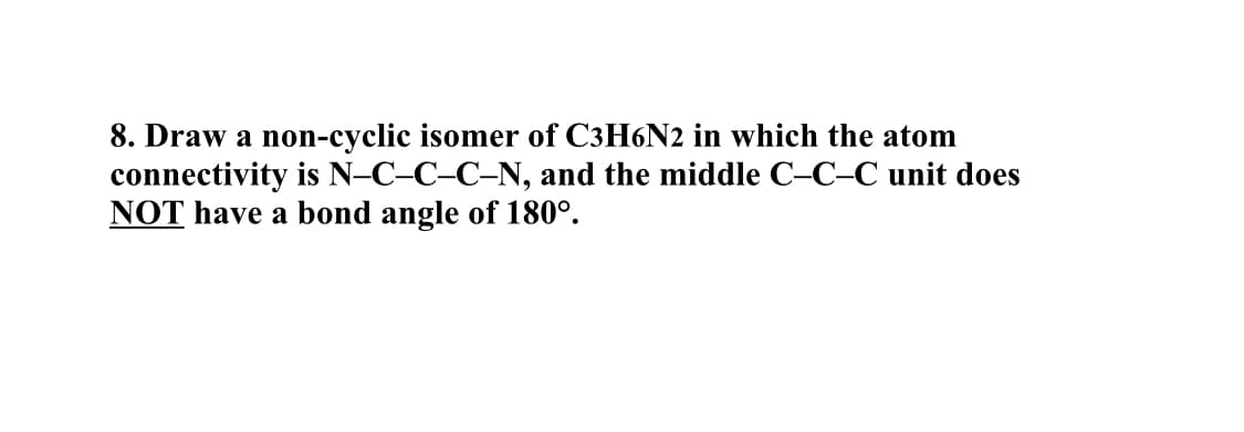 8. Draw a non-cyclic isomer of C3H6N2 in which the atom
connectivity is N-C-C–C-N, and the middle C–C–C unit does
NOT have a bond angle of 180°.
