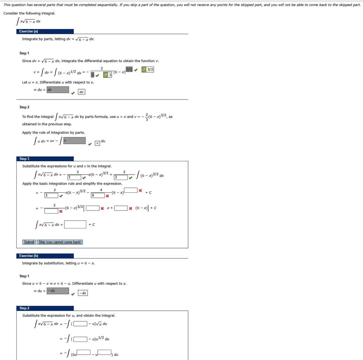 This question has several parts that must be completed sequentially. If you skip a part of the question, you will not receive any points for the skipped part, and you will not be able to come back to the skipped part.
Consider the following integral.
xp 2
Exercise (a)
Integrate by parts, letting dv = V6 - x dx.
Step 1
Since dv = V6 -x dx, integrate the differential equation to obtain the function v.
3/2
V =
dv =
(6 - x)1/2 dx =
3
x)
Let u = x. Differentiate u with respect to x.
= du = dx
dr
Step 2
To find the integral
xV6 - x dx by parts formula, use u = x and v = -
- x)3/2, as
obtained in the previous step.
Apply the rule of integration by parts.
= uv -
du
Step 3
Substitute the expressions for u and v in the integral.
2
2.
dx =
3
-x(6 - x)3/2 +
3
(6 - x)3/2 dx
Apply the basic integration rule and simplify the expression.
2.
4
-x(6 – x)3/2 _
-(6
x)
+ C
3
9
2
-(6 – x)3/2[
|× (6 - x)] + C
+C
Submit Skip (you cannot come back)
Exercise (b)
Integrate by substitution, letting u = 6 - x.
Step 1
Since u = 6 - x=x = 6 - u. Differentiate u with respect to x.
= du =-dx
-dr
Step 2
Substitute the expression for u, and obtain the integral.
XV
= -
u)Vu du
u)u/2 du
du
