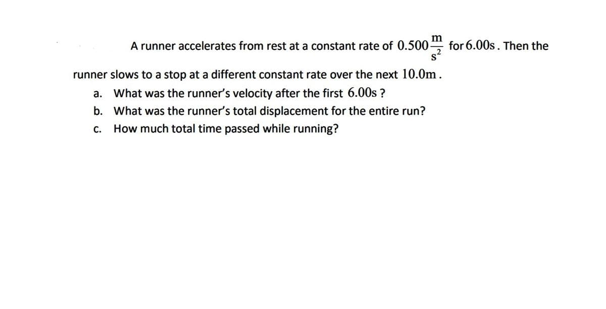 A runner accelerates from rest at a constant rate of 0.500-
for 6.00s. Then the
runner slows to a stop at a different constant rate over the next 10.0m.
a. What was the runner's velocity after the first 6.00s ?
b. What was the runner's total displacement for the entire run?
C.
How much total time passed while running?
