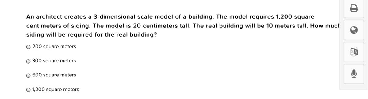 An architect creates a 3-dimensional scale model of a building. The model requires 1,200 square
centimeters of siding. The model is 20 centimeters tall. The real building will be 10 meters tall. How much
siding will be required for the real building?
O 200 square meters
O 300 square meters
O 600 square meters
O 1,200 square meters
