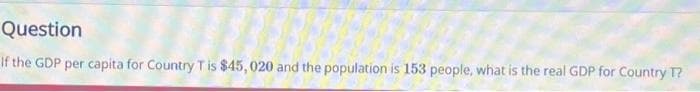 Question
If the GDP per capita for Country T is $45, 020 and the population is 153 people, what is the real GDP for Country T?