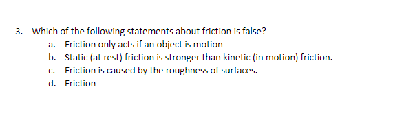 3. Which of the following statements about friction is false?
a. Friction only acts if an object is motion
b. Static (at rest) friction is stronger than kinetic (in motion) friction.
c. Friction is caused by the roughness of surfaces.
d. Friction
