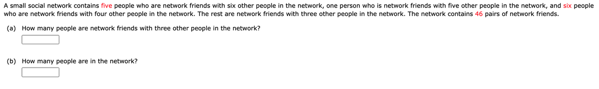 A small social network contains five people who are network friends with six other people in the network, one person who is network friends with five other people in the network, and six people
who are network friends with four other people in the network. The rest are network friends with three other people in the network. The network contains 46 pairs of network friends.
(a)
How many people are network friends with three other people in the network?
(b) How many people are in the network?

