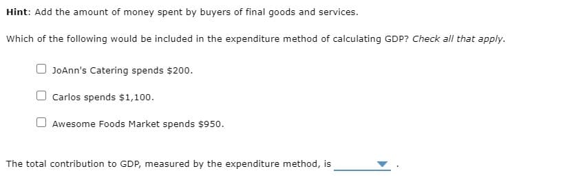 Hint: Add the amount of money spent by buyers of final goods and services.
Which of the following would be included in the expenditure method of calculating GDP? Check all that apply.
JOAnn's Catering spends $200.
Carlos spends $1,100.
Awesome Foods Market spends $950.
The total contribution to GDP, measured by the expenditure method, is
