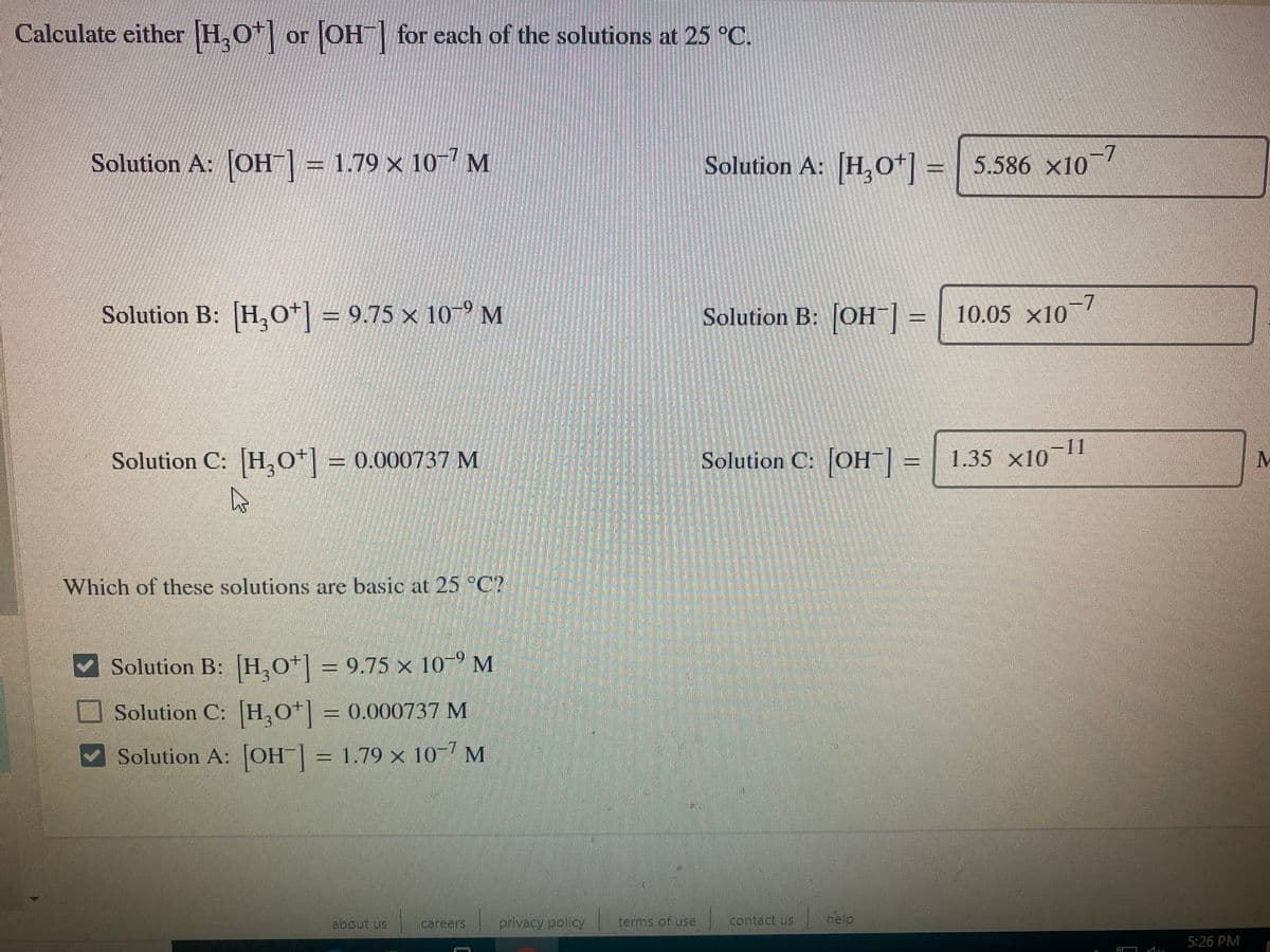 Calculate either H.O"| or
OH for each of the solutions at 25 C.
Solution A: OH| = 1.79 × 10- M
Solution A: H,o+] = | 5.586 ×10
-7
Solution B: [H,o*] = 9.75 × 107 M
Solution B: JOH¯] = | ~
10.05 x10
Solution C: H,0*| = 0.000737 M
Solution C: JOH| = | 1.35 ×10 1
1.35 x10
Which of these solutions are basic at 25°C?
Solution B: [H,O*] = 9.75 x 10-° M
Solution C: H,o*] = 0.000737 M
V Solution A: [OH| = 1.79 × 10-7 M
%3D
sn inoge
careers
privacy policy
terms of use
contact us
help
5:26 PM
