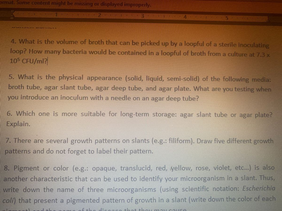 omat. Some content might be missing ordisplayed improperly.
ill
4. What is the volume of broth that can be picked up by a loopful of a sterile inoculating
loop? How many bacteria would be contained in a loopful of broth from a culture at 7.3 x
10 CFU/ml?
5. What is the physical appearance (solid, liquid, semi-solid) of the following media:
broth tube, agar slant tube, agar deep tube, and agar plate. What are you testing when
you introduce an inoculum with a needle on an agar deep tube?
6. Which one is more suitable for long-term storage: agar slant tube or agar plate?
Explain.
7. There are several growth patterns on slants (e.g. filiform). Draw five different growth
patterns and do not forget to label their pattern.
8. Pigment or color (e.g. opaque, translucid, red, yellow, rose, violet, etc..) is also
another characteristic that can be used to ldentify your microorganism in a slant. Thus,
write down the name of three microorganisms (using scientific notation: Escherichia
coli) that present a pigmented pattern of growth in a slant (write down the color of each
E E kan
