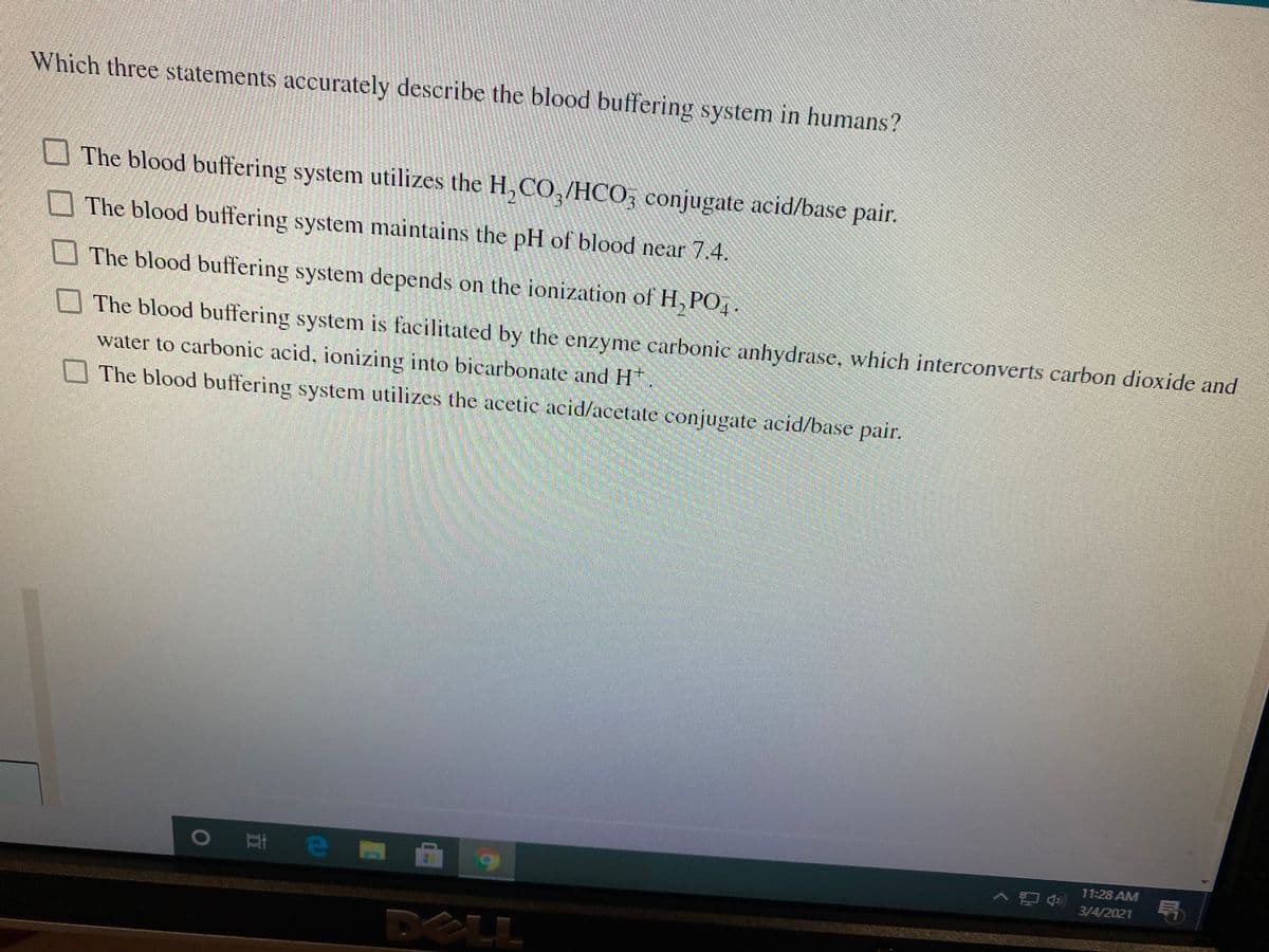 Which three statements accurately describe the blood buffering system in humans?
The blood buffering system utilizes the H, CO,/HCO, conjugate acid/base pair.
The blood buffering system maintains the pH of blood near 7.4.
The blood buffering system depends on the ionization of H, PO,
The blood buffering system is facilitated by the enzyme carbonic anhydrase, which interconverts carbon dioxide and
water to carbonic acid, ionizing into bicarbonate and H.
The blood buffering system utilizes the acetic acid/acetate conjugate acid/base pair.
O # e M
へ吧急
11:28 AM
号
3/4/2021
DELL
