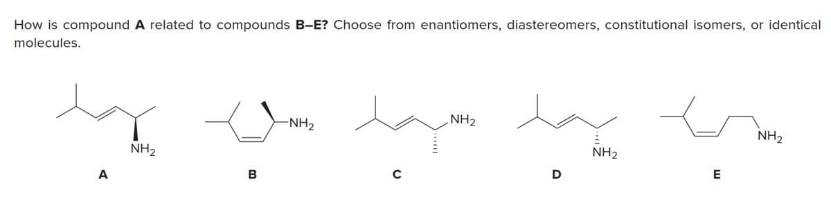 How is compound A related to compounds B-E? Choose from enantiomers, diastereomers, constitutional isomers, or identical
molecules.
NH2
NH2
NH2
NH2
NH2
D
E
C
A
.|||
B
