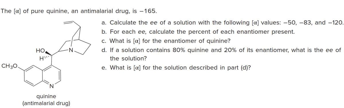 The [a] of pure quinine, an antimalarial drug, is –165.
a. Calculate the ee of a solution with the following [a] values: –50, –83, and –120.
b. For each ee, calculate the percent of each enantiomer present.
c. What is [a] for the enantiomer of quinine?
d. If a solution contains 80% quinine and 20% of its enantiomer, what is the ee of
Но
е ее
the solution?
CH30
e. What is [a] for the solution described in part (d)?
N
quinine
(antimalarial drug)

