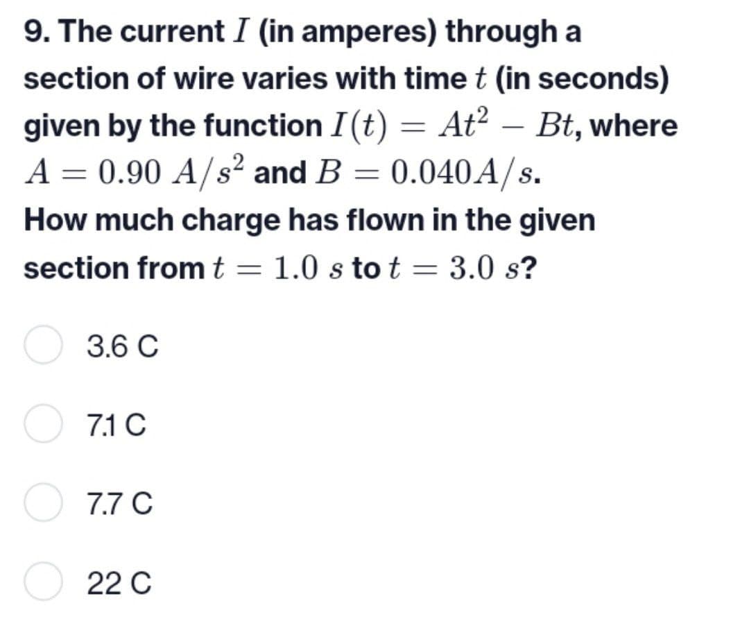 9. The current I (in amperes) through a
section of wire varies with time t (in seconds)
given by the function I (t) = At² - Bt, where
A = 0.90 A/s² and B = 0.040A/s.
How much charge has flown in the given
section from t = 1.0 s to t = 3.0 s?
3.6 C
7.1 C
7.7 C
22 C