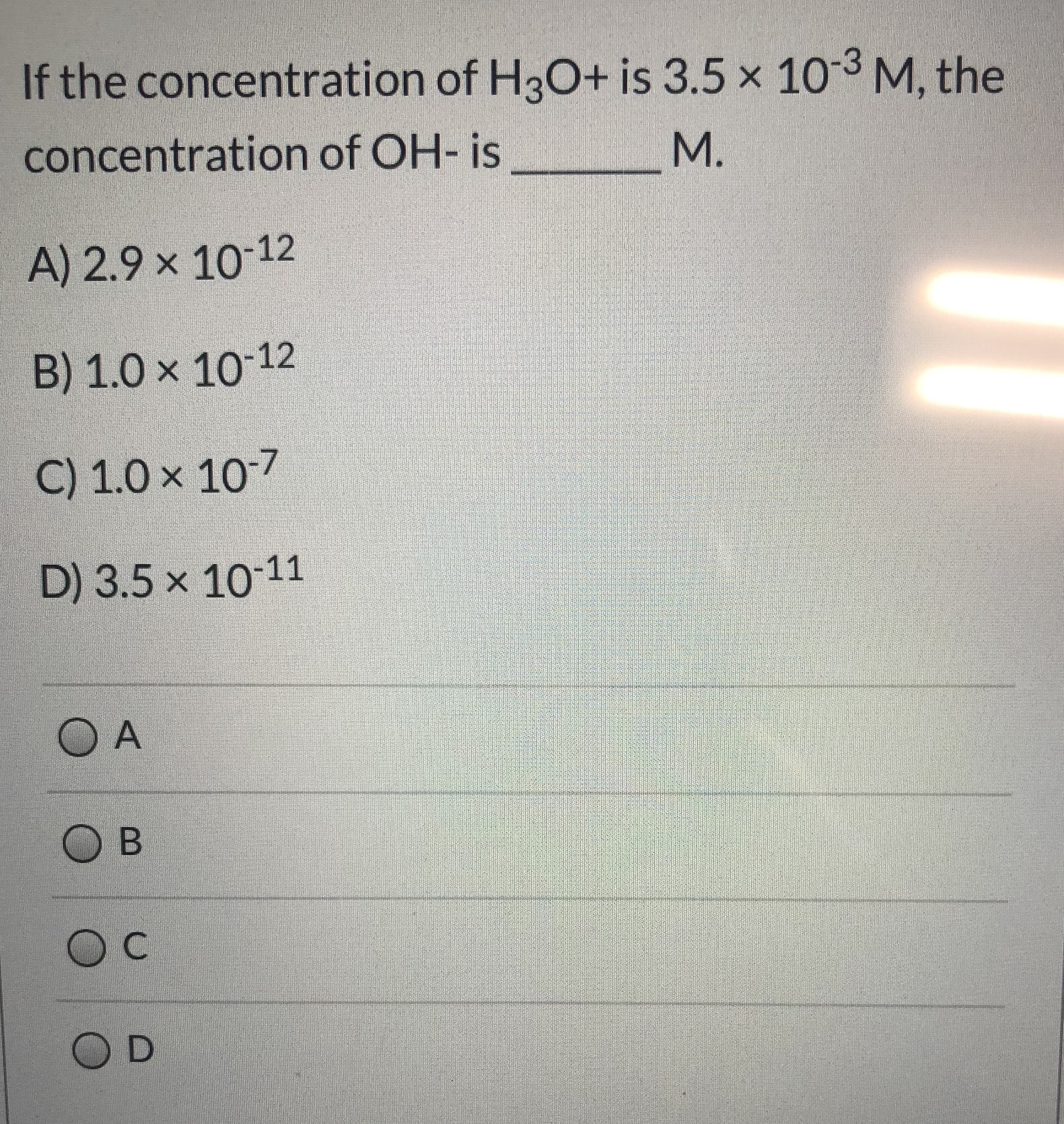 If the concentration of H3O+ is 3.5 x 103 M, the
concentration of OH- is
M.
A) 2.9 x 10-12
B) 1.0 x 10 12
C) 1.0 x 107
D) 3.5 x 10-11
O A
O B
C
O D
