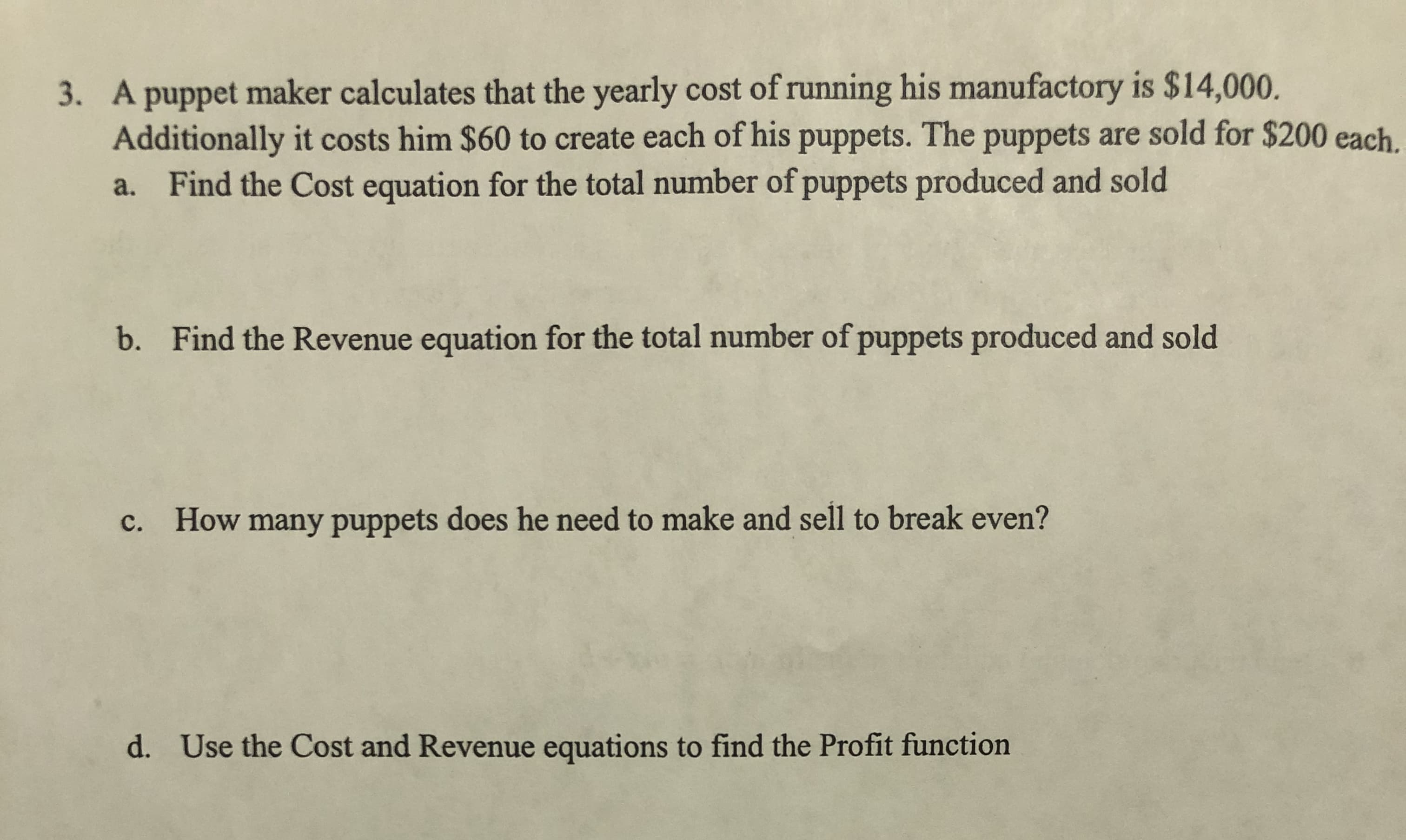 3. A puppet maker calculates that the yearly cost of running his manufactory is $14,000.
Additionally it costs him $60 to create each of his puppets. The puppets are sold for $200 each.
a. Find the Cost equation for the total number of puppets produced and sold
Find the Revenue equation for the total number of puppets produced and sold
b.
c. How many puppets does he need to make and sell to break even?
Use the Cost and Revenue equations to find the Profit function
d.
