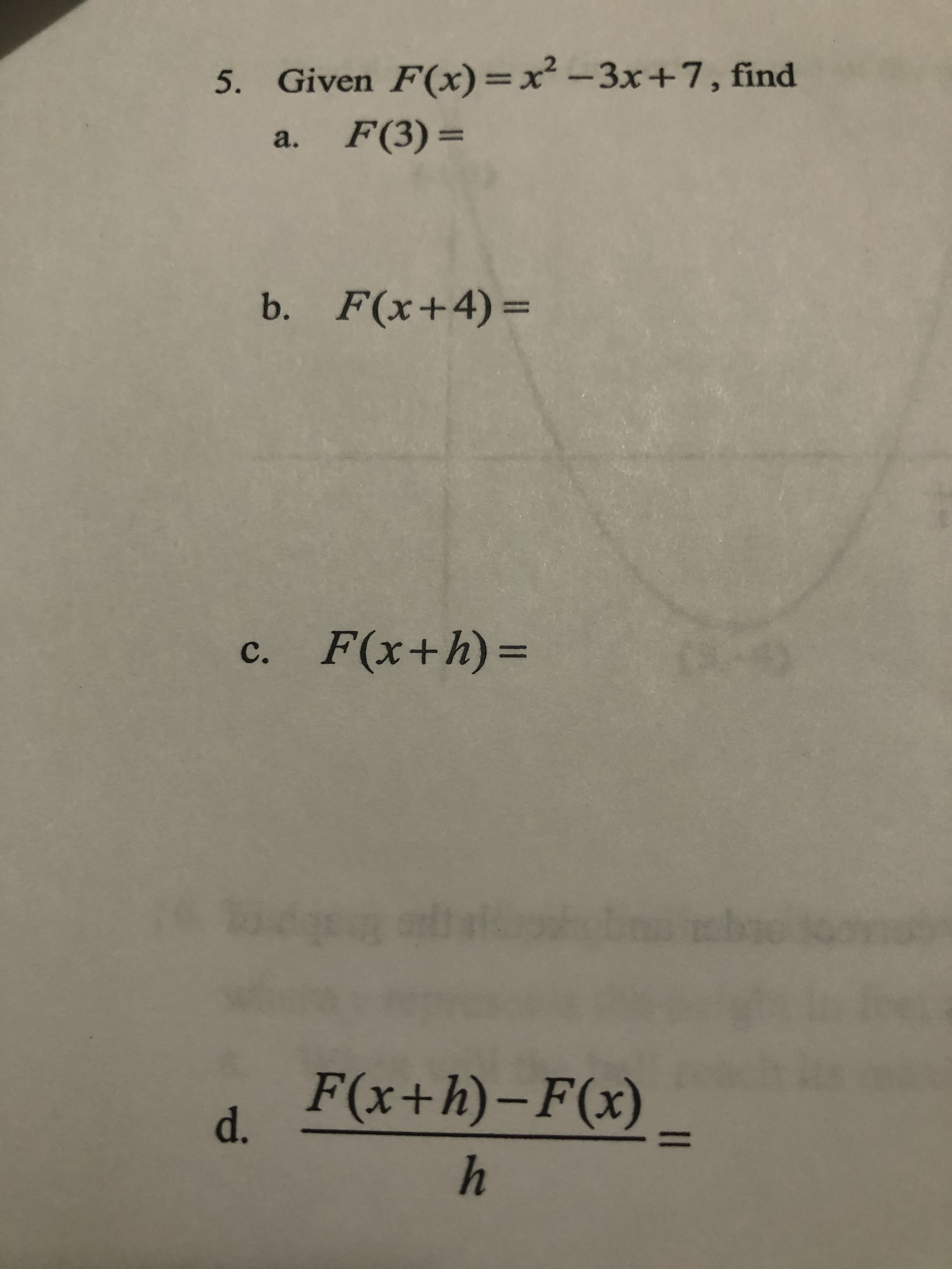 5. Given F(x)=x² -3x+7, find
F(3) =
a.
b. F(x+4)=
c.
F(x+h)%3D
F(x+h)-F(x)
d.
