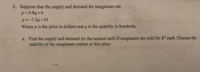 1. Suppose that the supply and demand for sunglasses are
p=0.8q+6
p=-1.2q+14
Where p is the price in dollars and q is the quantity in hundreds.
a. Find the supply and demand (to the nearest unit) if sunglasses are sold for $7 each. Discuss the
stability of the sunglasses market at this price.
