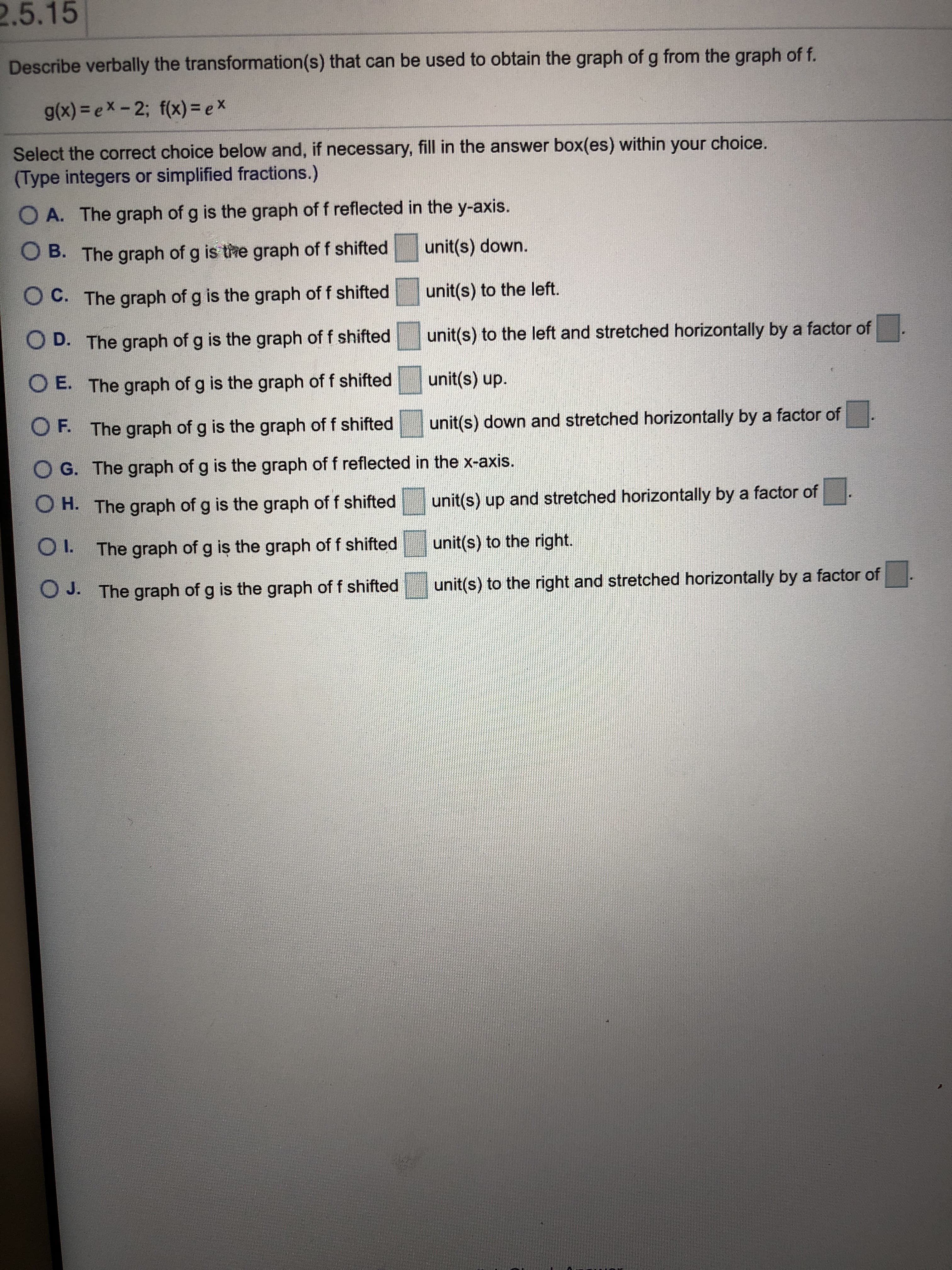 2.5.15
Describe verbally the transformation(s) that can be used to obtain the graph of g from the graph of f.
g(x) = ex- 2; f(x) = ex
Select the correct choice below and, if necessary, fill in the answer box(es) within your choice.
(Type integers or simplified fractions.)
O A. The graph of g is the graph of f reflected in the y-axis.
O B. The graph of g is the graph of f shifted
unit(s) down.
C. The graph of g is the graph of f shifted
unit(s) to the left.
unit(s) to the left and stretched horizontally by a factor of
OD. The graph of g is the graph of f shifted
E. The graph of g is the graph of f shifted
unit(s) up.
OF. The graph of g is the graph of f shifted
unit(s) down and stretched horizontally by a factor of
O G. The graph of
g is the graph of f reflected in the x-axis.
OH. The graph of g is the graph of f shifted
unit(s) up and stretched horizontally by a factor of
I.
The graph of g is the graph of f shifted
unit(s) to the right.
O J. The graph of g is the graph of f shifted
unit(s) to the right and stretched horizontally by a factor of
