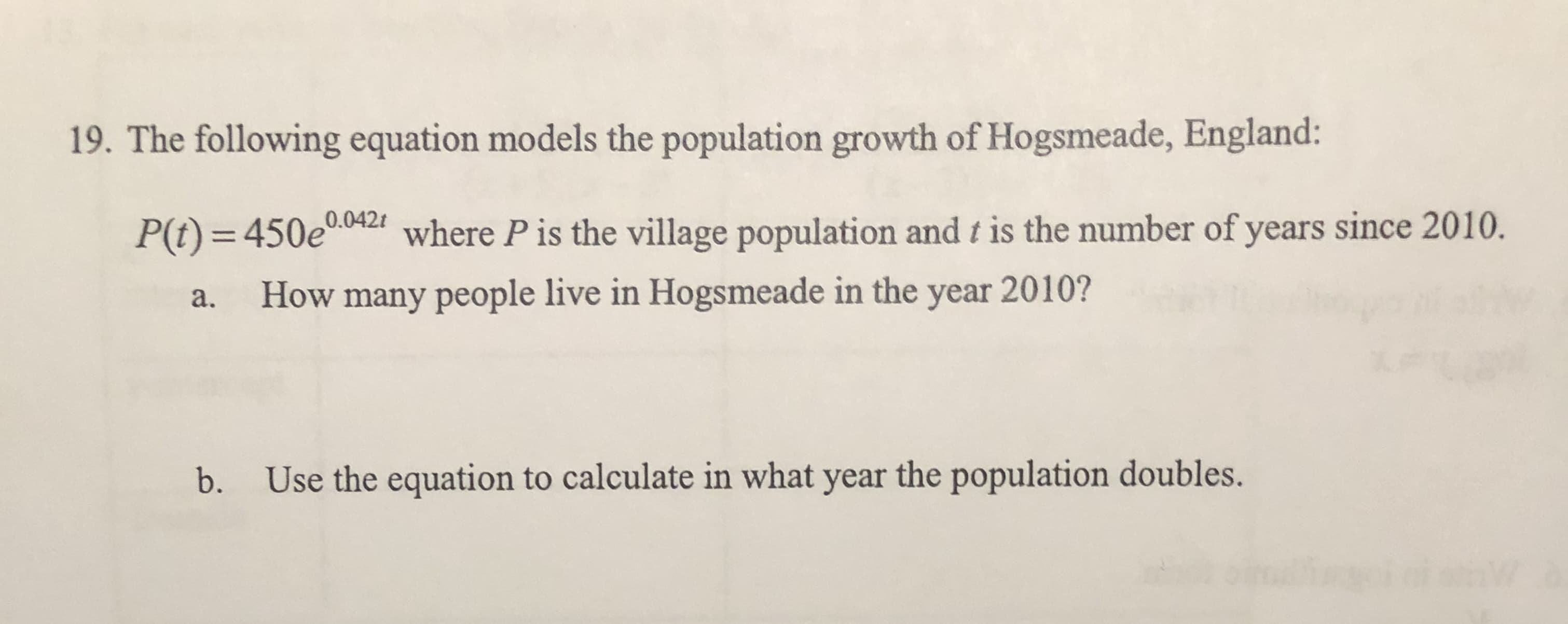 19. The following equation models the population growth of Hogsmeade, England:
0.042t
P(t) = 450e00ar where P is the village population and t is the number of years since 2010.
%3D
How many people live in Hogsmeade in the year 2010?
a.
Use the equation to calculate in what year the population doubles.
b.
