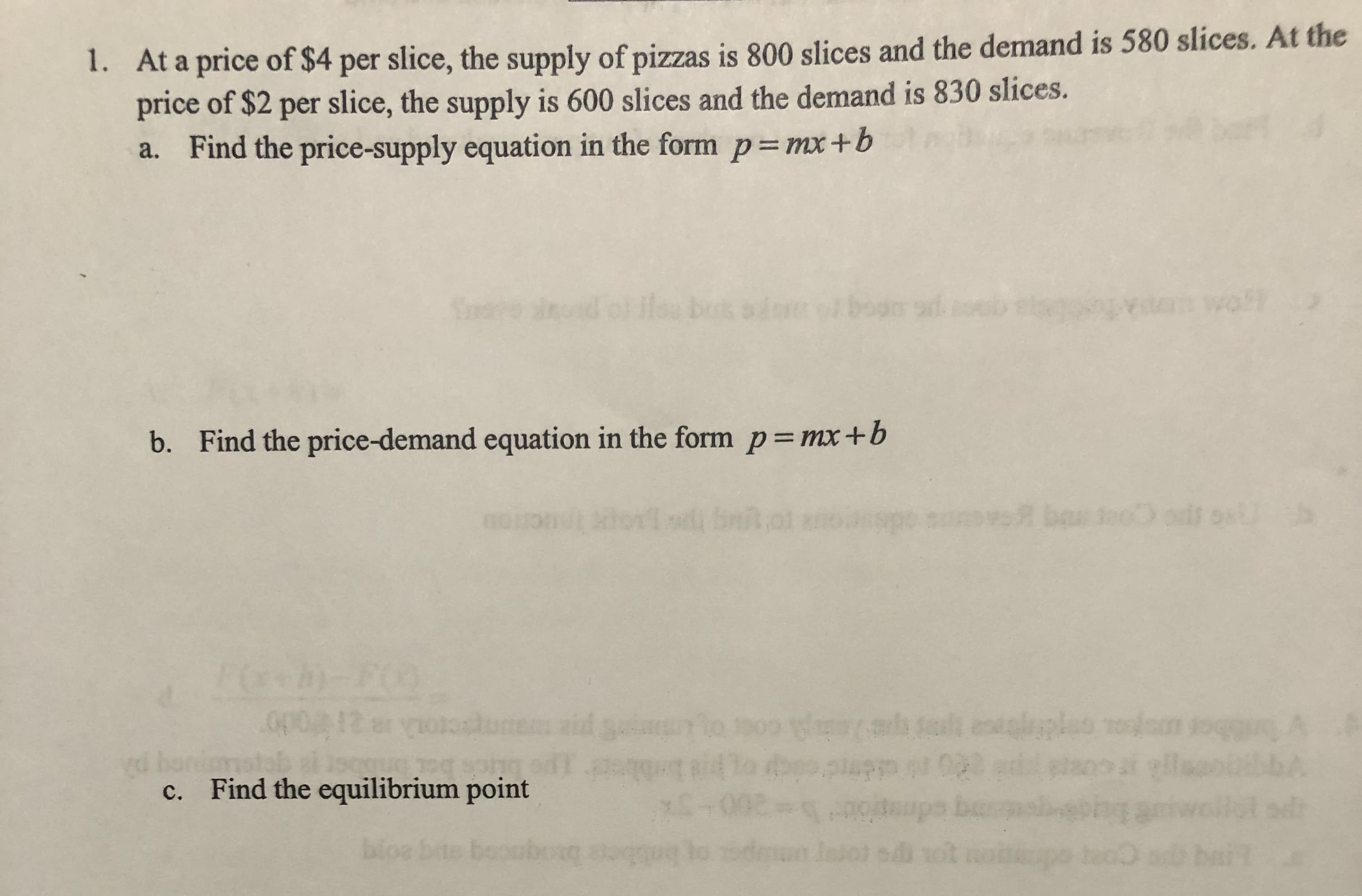1. At a price of $4 per slice, the supply of pizzas is 800 slices and the demand is 580 slices. At the
price of $2 per slice, the supply is 600 slices and the demand is 830 slices.
a. Find the price-supply equation in the form p= mx+b
ilou sdre
ta wofl
buts
b. Find the price-demand equation in the form p= mx+b
h)-FO
opo12 er
ibior uoa onpdie t e coer o Sp
yd bon
c. Find the equilibrium point
bloe bas bor
