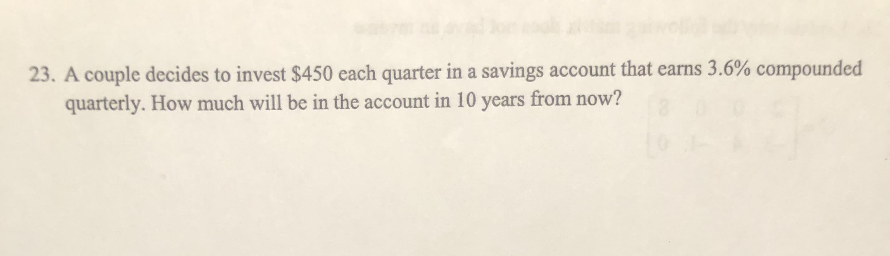 23. A couple decides to invest $450 each quarter in a savings account that earns 3.6% compounded
quarterly. How much will be in the account in 10 years from now?
