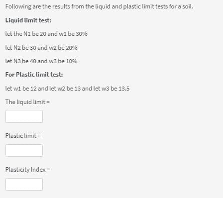 Following are the results from the liquid and plastic limit tests for a soil.
Liquid limit test:
let the N1 be 20 and w1 be 30%
let N2 be 30 and w2 be 20%
let N3 be 40 and w3 be 10%
For Plastic limit test:
let w1 be 12 and let w2 be 13 and let w3 be 13.5
The liquid limit =
Plastic limit =
Plasticity Index =
