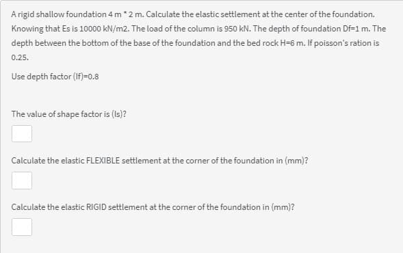 A rigid shallow foundation 4 m*2 m. Calculate the elastic settlement at the center of the foundation.
Knowing that Es is 10000 kN/m2. The load of the column is 950 kN. The depth of foundation Df=1 m. The
depth between the bottom of the base of the foundation and the bed rock H=6 m. If poisson's ration is
0.25.
Use depth factor (If)=0.8
The value of shape factor is (Is)?
Calculate the elastic FLEXIBLE settlement at the corner of the foundation in (mm)?
Calculate the elastic RIGID settlement at the corner of the foundation in (mm)?
