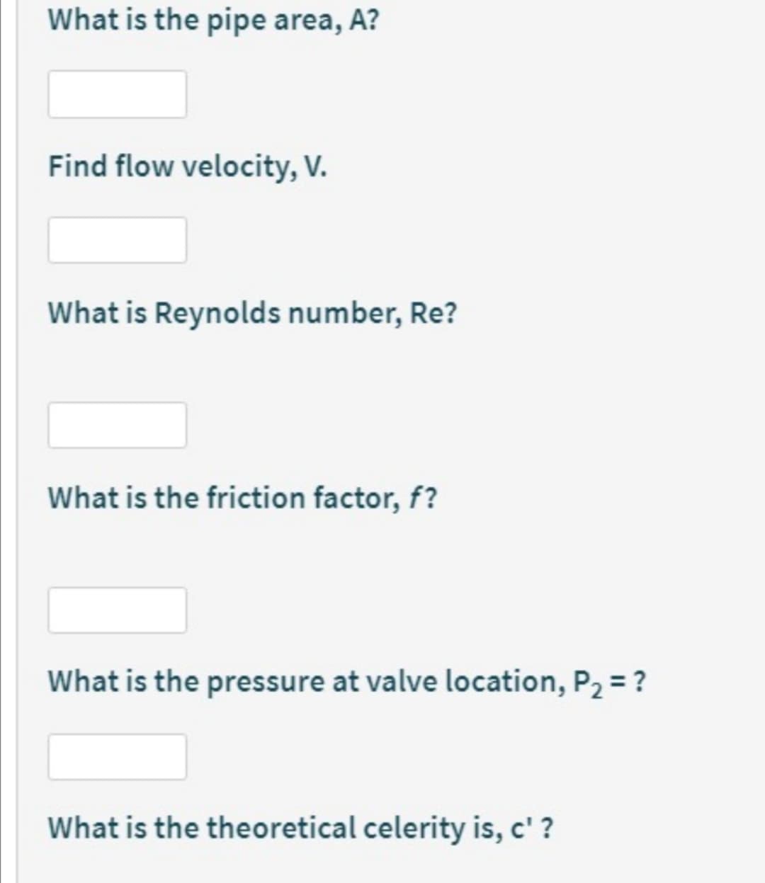 What is the pipe area, A?
Find flow velocity, V.
What is Reynolds number, Re?
What is the friction factor, f?
What is the pressure at valve location, P2 = ?
What is the theoretical celerity is, c' ?
