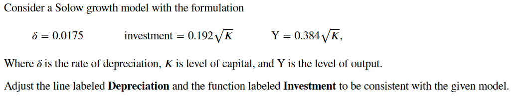 Consider a Solow growth model with the formulation
8 = 0.0175
investment =
0.192 VK
Y = 0.384 VK,
Where & is the rate of depreciation, K is level of capital, and Y is the level of output.
Adjust the line labeled Depreciation and the function labeled Investment to be consistent with the given model.
