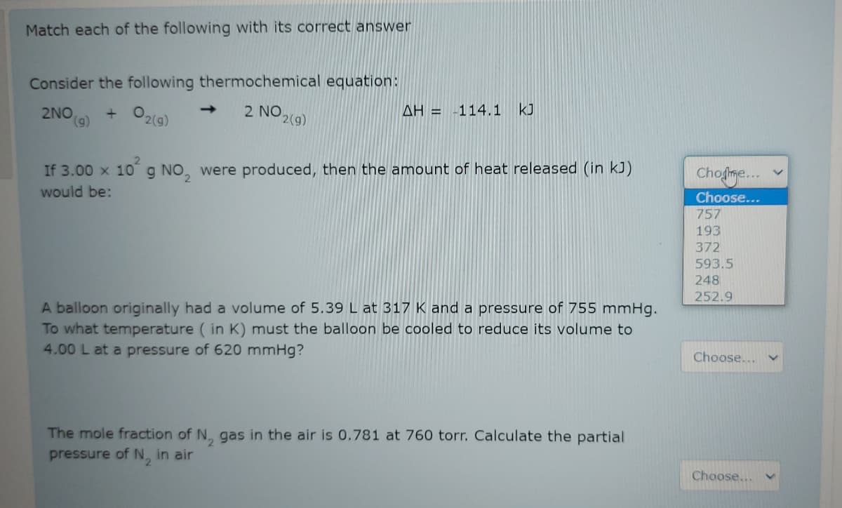 Match each of the following with its correct answer
Consider the following thermochemical equation:
2 NO 2(9)
kJ
+ O2(9)
->
AH = -114.1
2NO
(6),
2.
If 3.00 x 10g NO, were produced, then the amount of heat released (in kJ)
Chofme...
would be:
Choose...
757
193
372
593.5
248
252.9
A balloon originally had a volume of 5.39 L at 317 K and a pressure of 755 mmHg.
To what temperature ( in K) must the balloon be cooled to reduce its volume to
4.00 L at a pressure of 620 mmHg?
Choose...
The mole fraction of N, gas in the air is 0.781 at 760 torr. Calculate the partial
pressure of N, in air
Choose...
